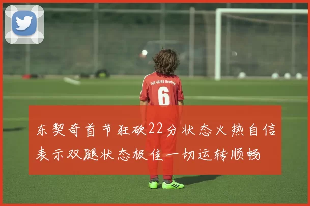东契奇首节狂砍22分状态火热自信表示双腿状态极佳一切运转顺畅