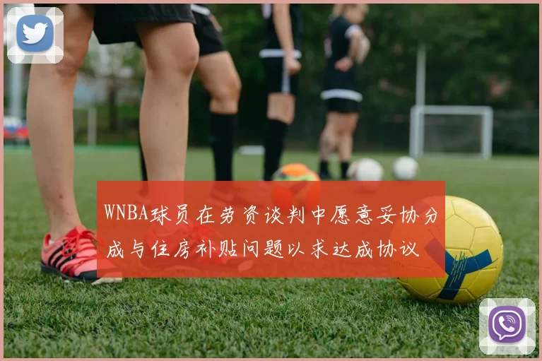 WNBA球员在劳资谈判中愿意妥协分成与住房补贴问题以求达成协议