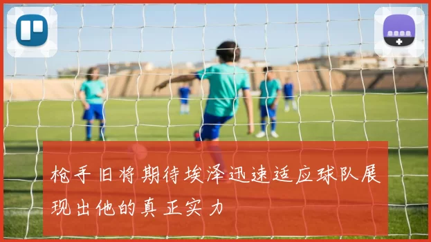 枪手旧将期待埃泽迅速适应球队展现出他的真正实力