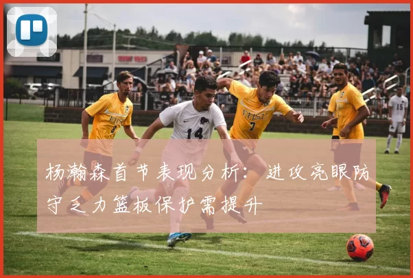 杨瀚森首节表现分析：进攻亮眼防守乏力篮板保护需提升