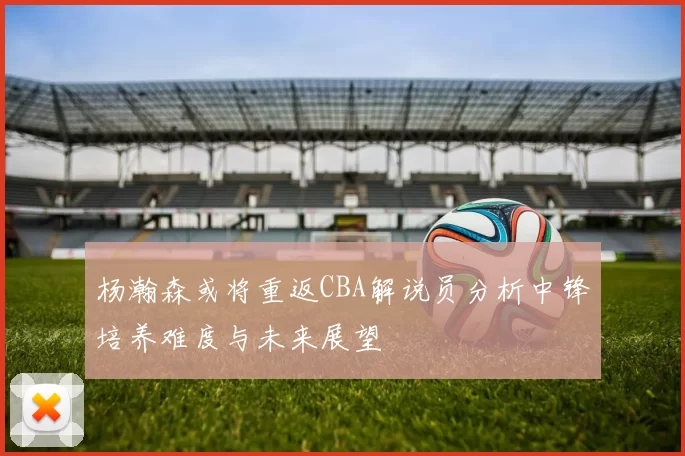 杨瀚森或将重返CBA解说员分析中锋培养难度与未来展望