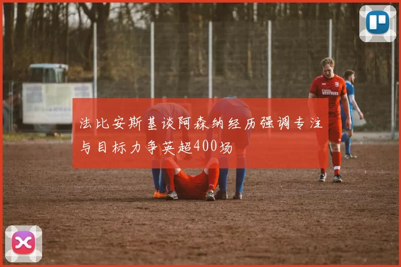 法比安斯基谈阿森纳经历强调专注与目标力争英超400场