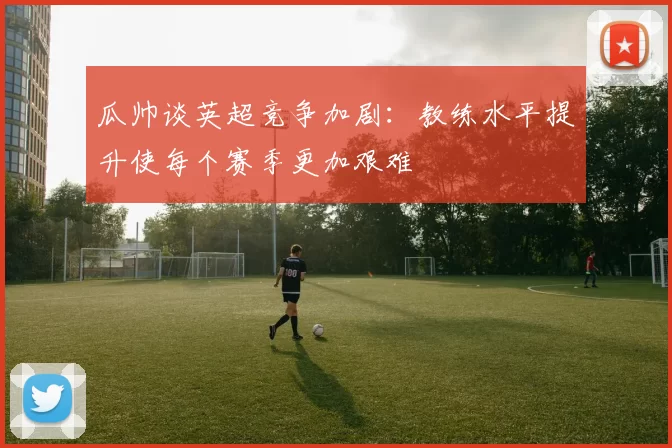 瓜帅谈英超竞争加剧：教练水平提升使每个赛季更加艰难