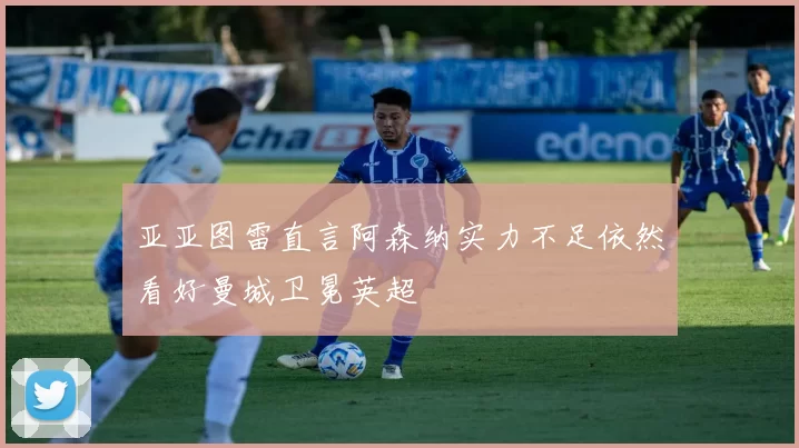 亚亚图雷直言阿森纳实力不足依然看好曼城卫冕英超