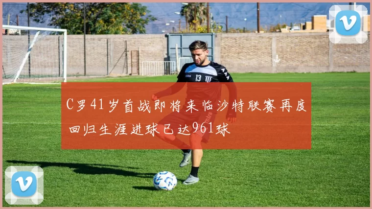 C罗41岁首战即将来临沙特联赛再度回归生涯进球已达961球