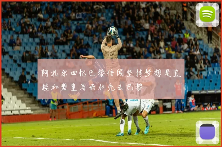 阿扎尔回忆巴黎传闻坚持梦想是直接加盟皇马而非先去巴黎