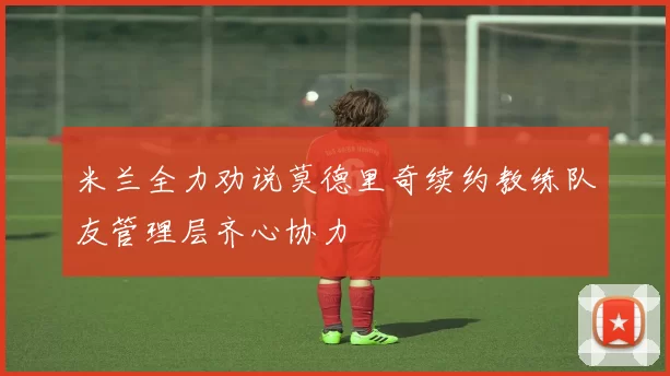 米兰全力劝说莫德里奇续约教练队友管理层齐心协力