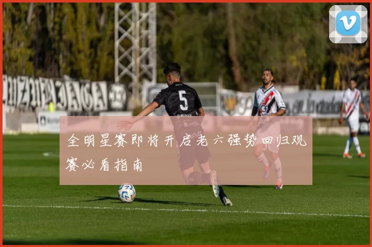 全明星赛即将开启老六强势回归观赛必看指南