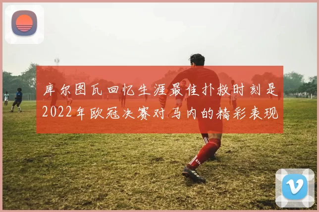库尔图瓦回忆生涯最佳扑救时刻是2022年欧冠决赛对马内的精彩表现