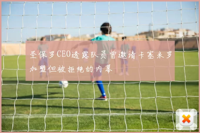 圣保罗CEO透露队员曾邀请卡塞米罗加盟但被拒绝的内幕