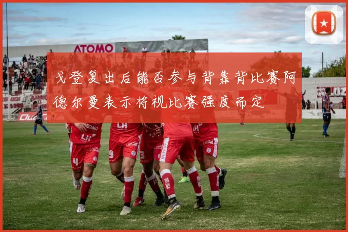 戈登复出后能否参与背靠背比赛阿德尔曼表示将视比赛强度而定