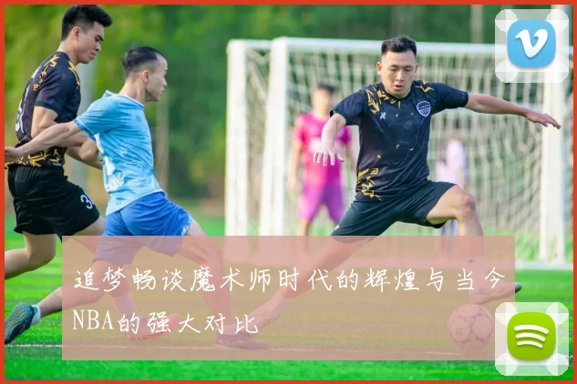 追梦畅谈魔术师时代的辉煌与当今NBA的强大对比