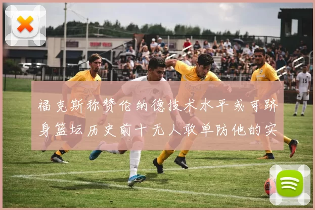福克斯称赞伦纳德技术水平或可跻身篮坛历史前十无人敢单防他的实力