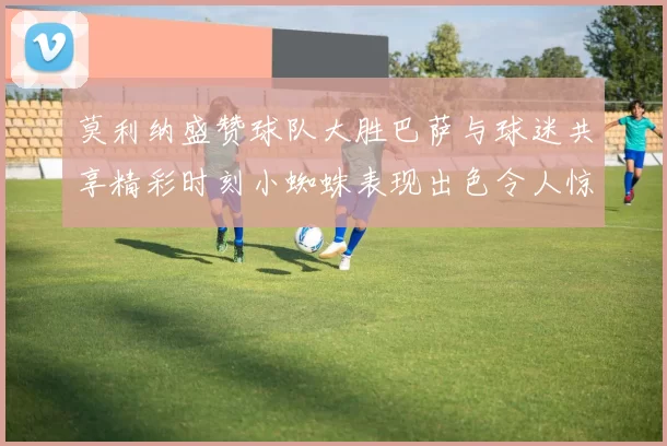 莫利纳盛赞球队大胜巴萨与球迷共享精彩时刻小蜘蛛表现出色令人惊艳