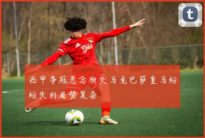西甲争冠悬念渐失马竞巴萨皇马纷纷失利局势复杂