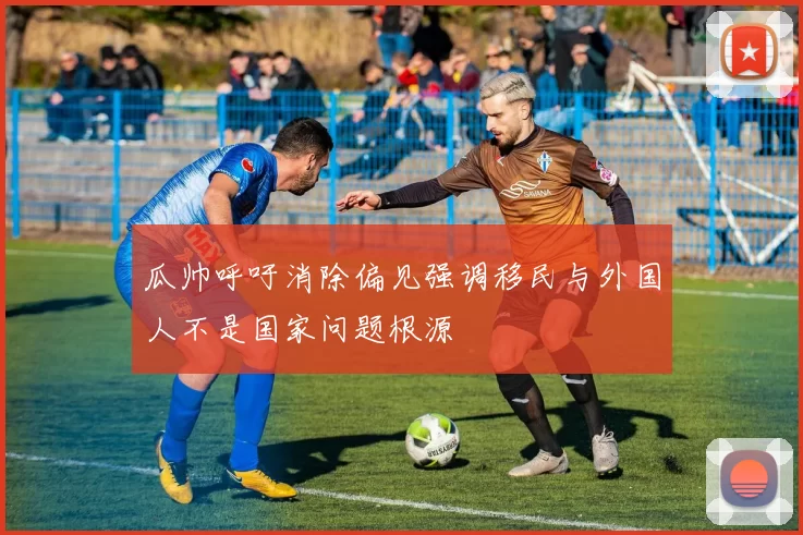 瓜帅呼吁消除偏见强调移民与外国人不是国家问题根源