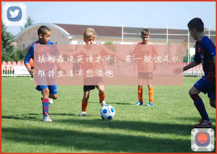 杨瀚森谈英语水平：虽一般但足以维持生活不愁温饱