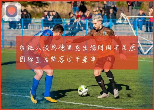经纪人谈恩德里克出场时间不足原因称皇马阵容过于豪华