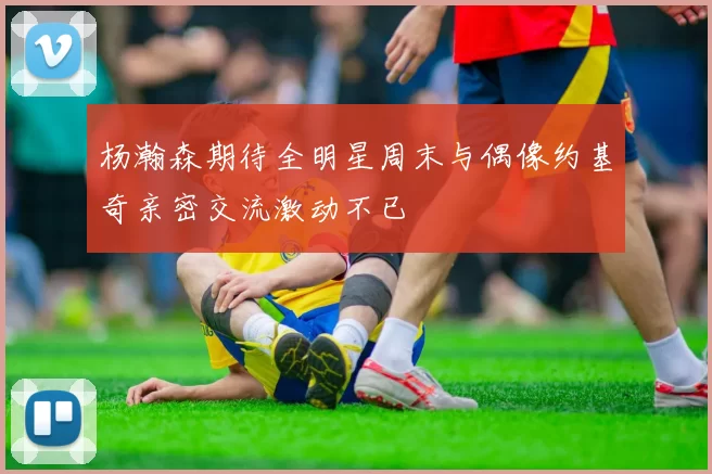 杨瀚森期待全明星周末与偶像约基奇亲密交流激动不已