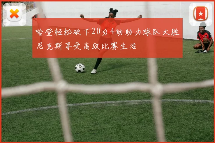 哈登轻松砍下20分4助助力球队大胜尼克斯享受高效比赛生活