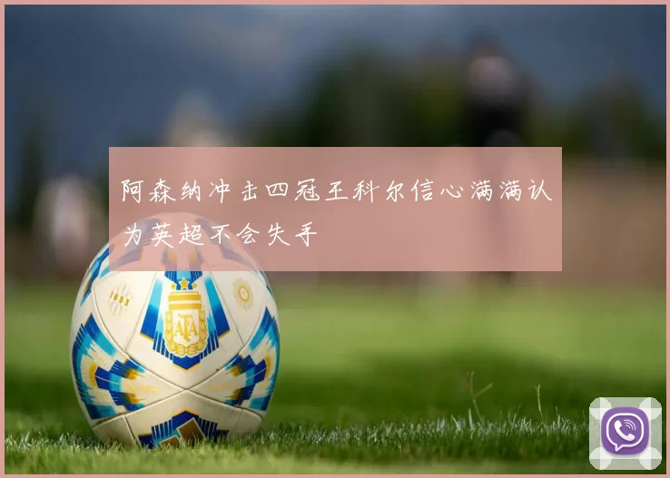 阿森纳冲击四冠王科尔信心满满认为英超不会失手