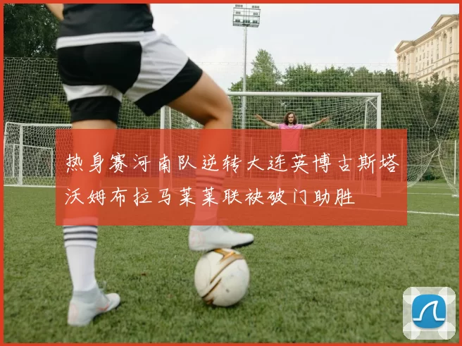 热身赛河南队逆转大连英博古斯塔沃姆布拉马莱莱联袂破门助胜